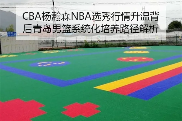 CBA杨瀚森NBA选秀行情升温背后青岛男篮系统化培养路径解析