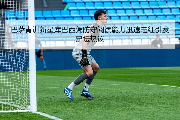 巴萨青训新星库巴西凭防守阅读能力迅速走红引发足坛热议